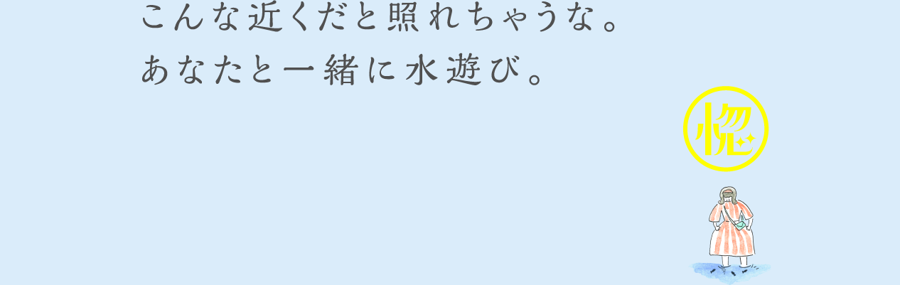 こんな近くだと照れちゃうな。あなたと一緒に水遊び。