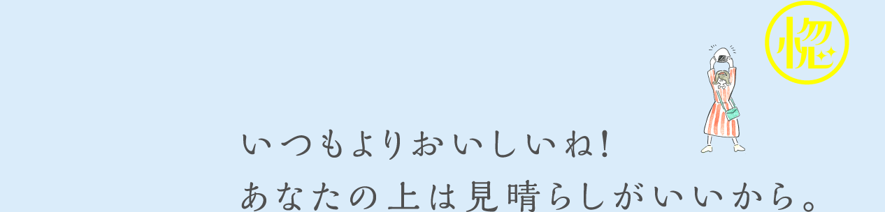 いつもよりおいしいね！あなたの上は見晴らしがいいから。