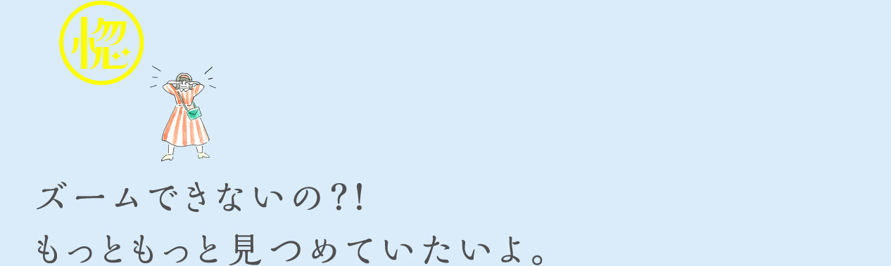 ズームできないの？！もっともっと見つめていたいよ。