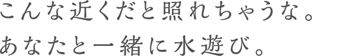 こんな近くだと照れちゃうな。あなたと一緒に水遊び。