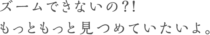 ズームできないの？！もっともっと見つめていたいよ。